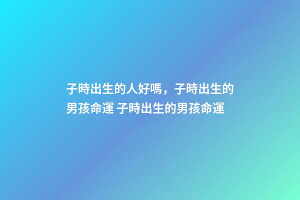 子時出生的人好嗎，子時出生的男孩命運 子時出生的男孩命運